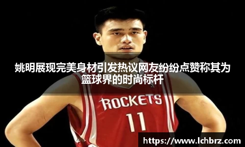 姚明展现完美身材引发热议网友纷纷点赞称其为篮球界的时尚标杆