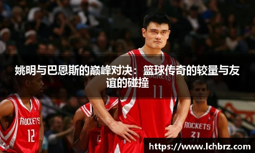 姚明与巴恩斯的巅峰对决：篮球传奇的较量与友谊的碰撞